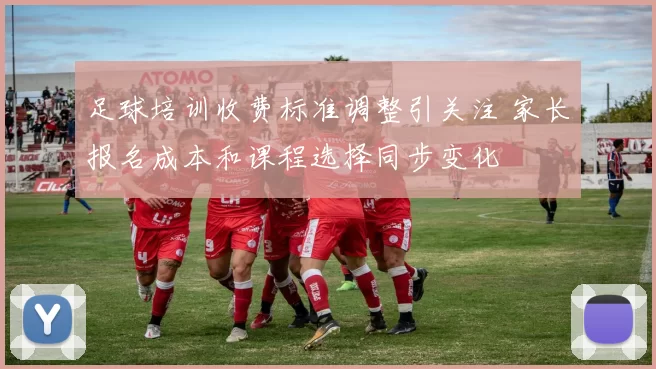 足球培训收费标准调整引关注 家长报名成本和课程选择同步变化