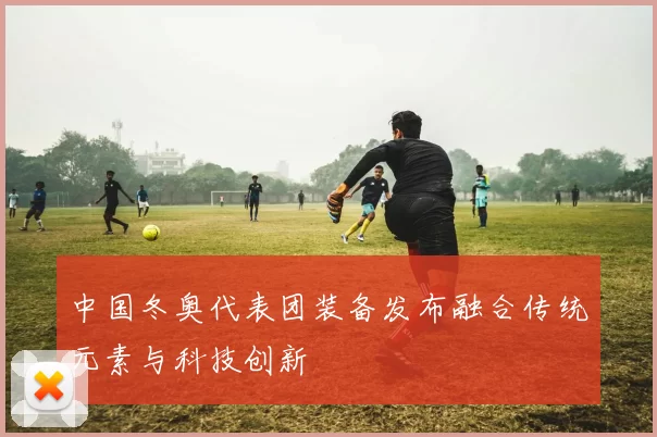 中国冬奥代表团装备发布融合传统元素与科技创新