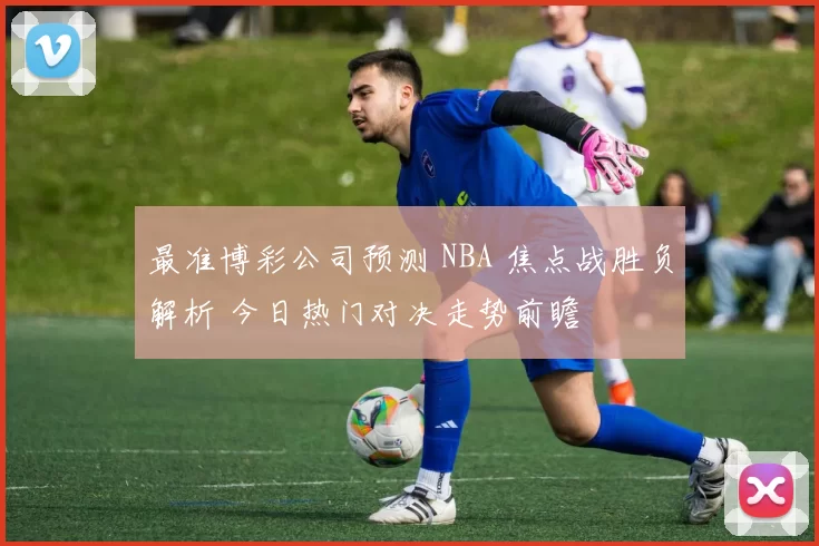 最准博彩公司预测 NBA 焦点战胜负解析 今日热门对决走势前瞻