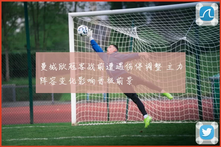 曼城欧冠客战前遭遇伤停调整 主力阵容变化影响晋级前景