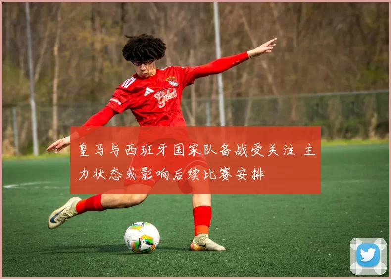 皇马与西班牙国家队备战受关注 主力状态或影响后续比赛安排