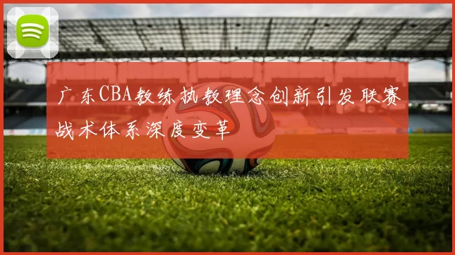 广东CBA教练执教理念创新引发联赛战术体系深度变革