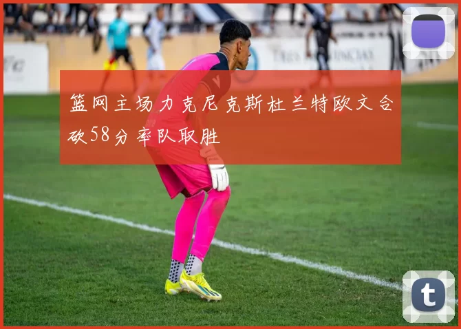 篮网主场力克尼克斯杜兰特欧文合砍58分率队取胜