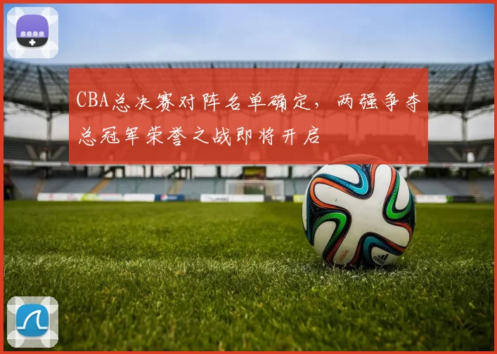 CBA总决赛对阵名单确定，两强争夺总冠军荣誉之战即将开启