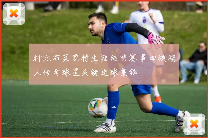 科比布莱恩特生涯经典赛事回顾湖人传奇球星关键进球集锦