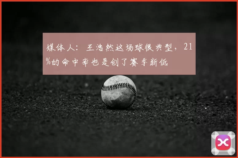 媒体人：王浩然这场球很典型，21%的命中率也是创了赛季新低