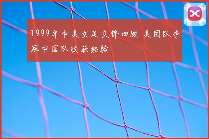 1999年中美女足交锋回顾 美国队夺冠中国队收获经验