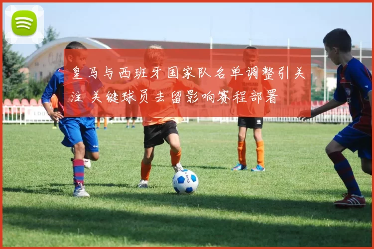 皇马与西班牙国家队名单调整引关注 关键球员去留影响赛程部署