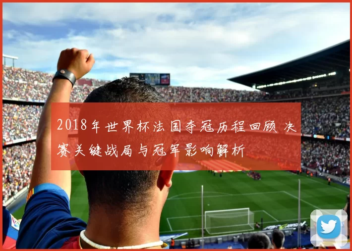 2018年世界杯法国夺冠历程回顾 决赛关键战局与冠军影响解析