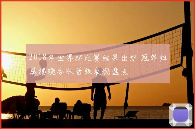 2018年世界杯比赛结果出炉 冠军归属揭晓各队晋级表现盘点