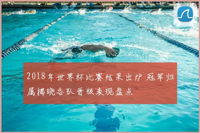 2018年世界杯比赛结果出炉 冠军归属揭晓各队晋级表现盘点