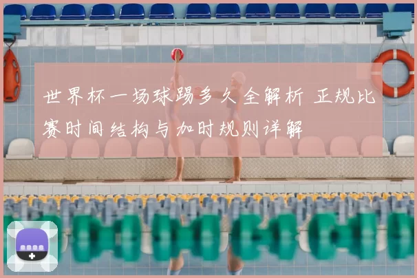 世界杯一场球踢多久全解析 正规比赛时间结构与加时规则详解
