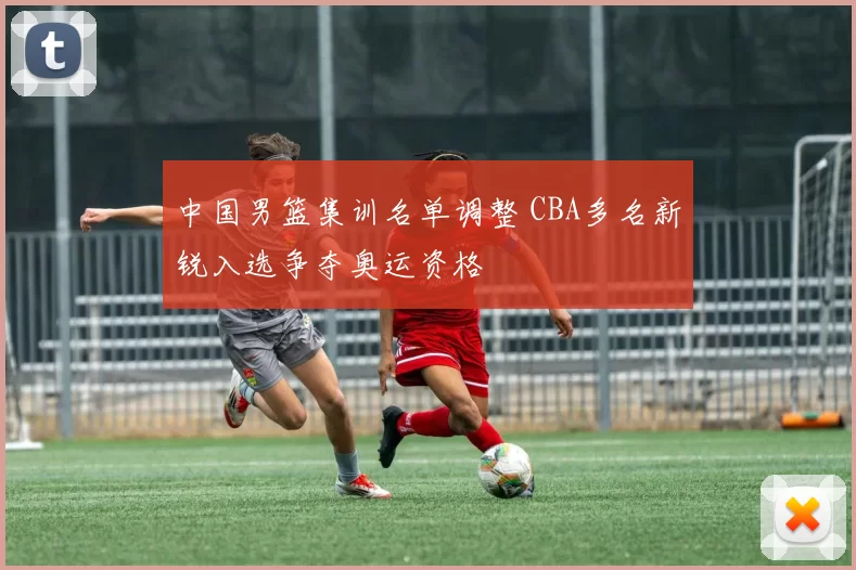 中国男篮集训名单调整 CBA多名新锐入选争夺奥运资格