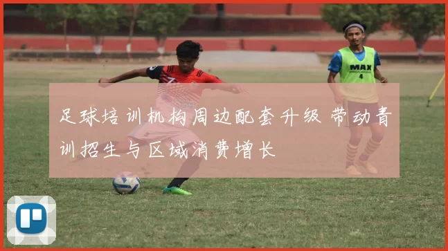 足球培训机构周边配套升级 带动青训招生与区域消费增长