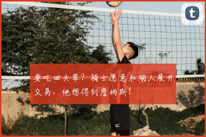 要吃回头草?骑士愿意和湖人展开交易,他想得到詹姆斯!