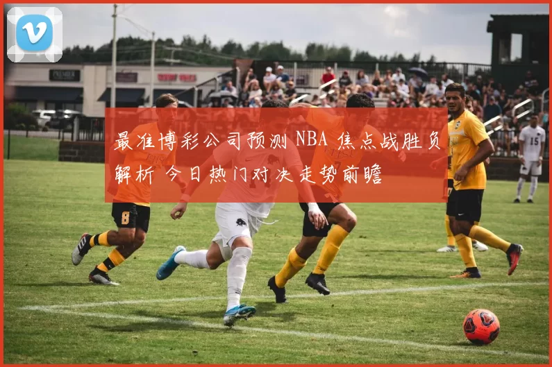 最准博彩公司预测 NBA 焦点战胜负解析 今日热门对决走势前瞻