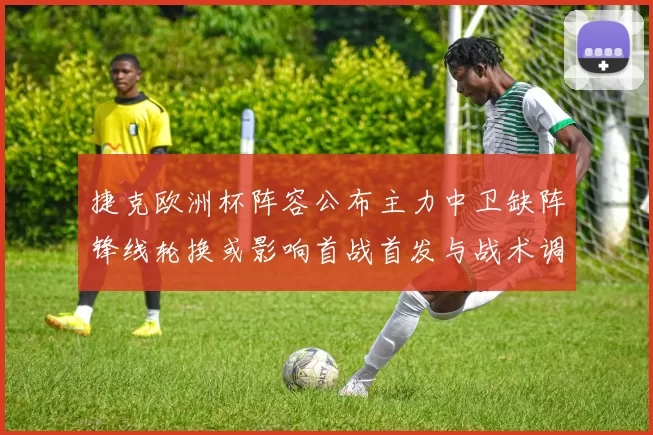 捷克欧洲杯阵容公布主力中卫缺阵锋线轮换或影响首战首发与战术调整