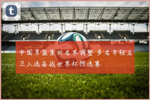 中国男篮集训名单调整 多名年轻后卫入选备战世界杯预选赛