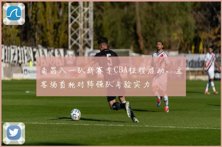 南昌八一队新赛季CBA征程启动,主客场首轮对阵强队考验实力