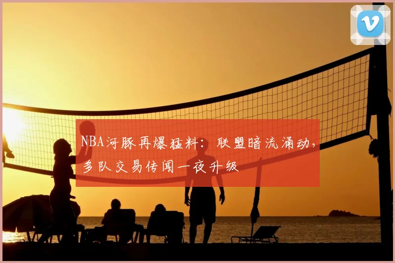 NBA河豚再爆猛料：联盟暗流涌动，多队交易传闻一夜升级