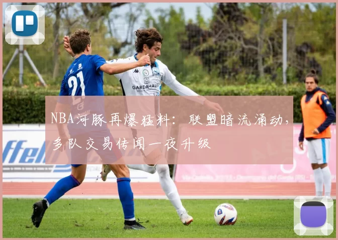 NBA河豚再爆猛料：联盟暗流涌动，多队交易传闻一夜升级