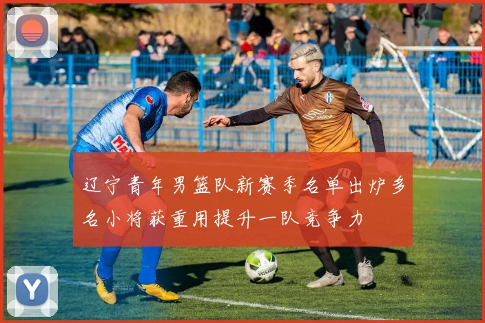 辽宁青年男篮队新赛季名单出炉多名小将获重用提升一队竞争力