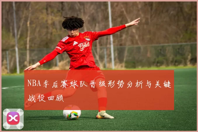 NBA季后赛球队晋级形势分析与关键战役回顾