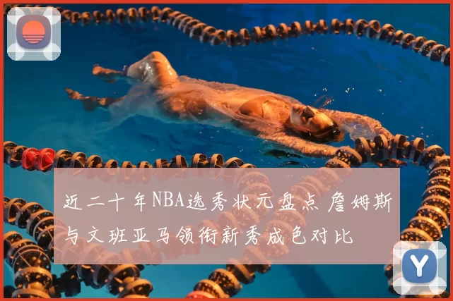 近二十年NBA选秀状元盘点 詹姆斯与文班亚马领衔新秀成色对比