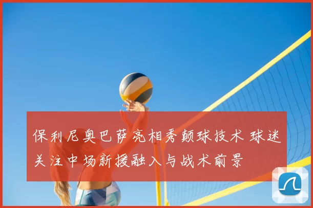 保利尼奥巴萨亮相秀颠球技术 球迷关注中场新援融入与战术前景