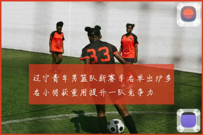 辽宁青年男篮队新赛季名单出炉多名小将获重用提升一队竞争力