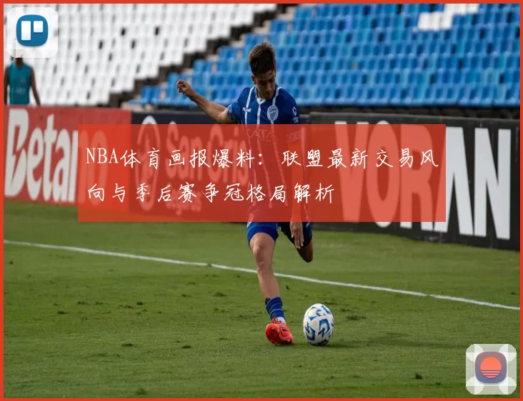 NBA体育画报爆料:联盟最新交易风向与季后赛争冠格局解析