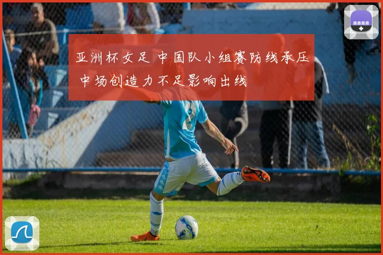 亚洲杯女足 中国队小组赛防线承压 中场创造力不足影响出线