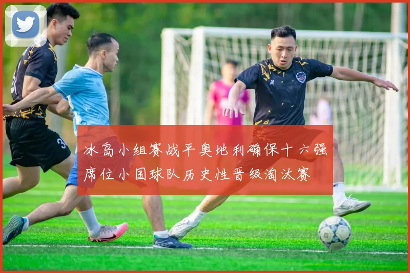 冰岛小组赛战平奥地利确保十六强席位小国球队历史性晋级淘汰赛