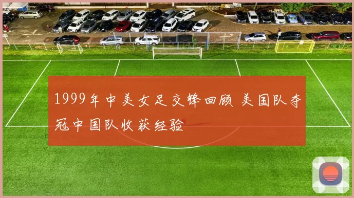 1999年中美女足交锋回顾 美国队夺冠中国队收获经验