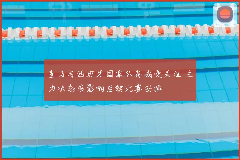 皇马与西班牙国家队备战受关注 主力状态或影响后续比赛安排