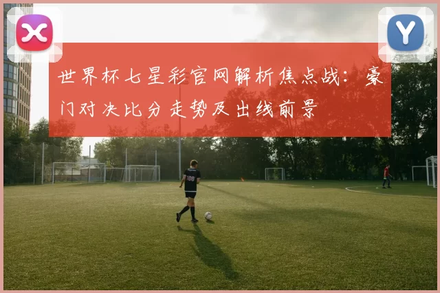 世界杯七星彩官网解析焦点战：豪门对决比分走势及出线前景