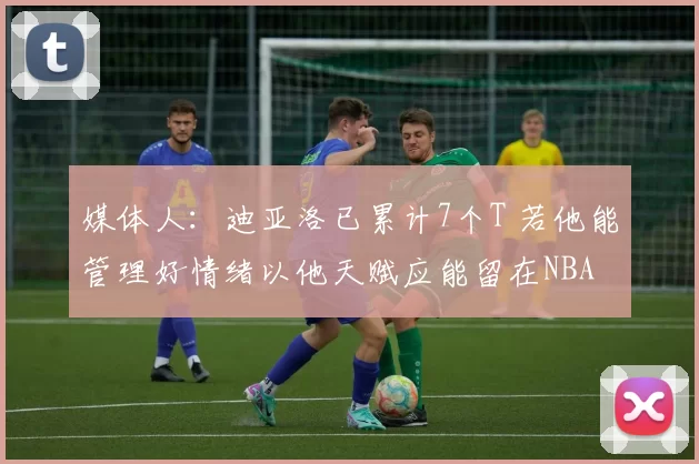 媒体人：迪亚洛已累计7个T 若他能管理好情绪以他天赋应能留在NBA