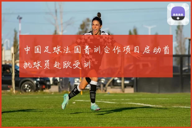 中国足球法国青训合作项目启动首批球员赴欧受训