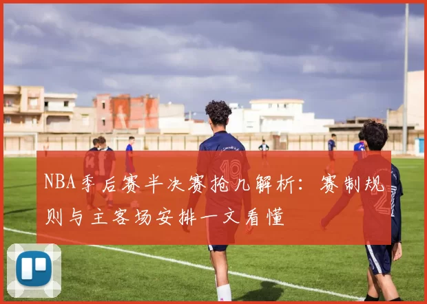 NBA季后赛半决赛抢几解析：赛制规则与主客场安排一文看懂