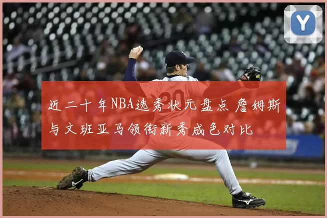 近二十年NBA选秀状元盘点 詹姆斯与文班亚马领衔新秀成色对比