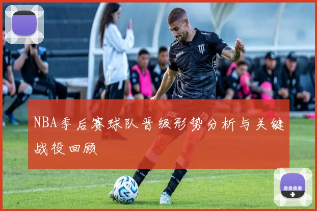 NBA季后赛球队晋级形势分析与关键战役回顾