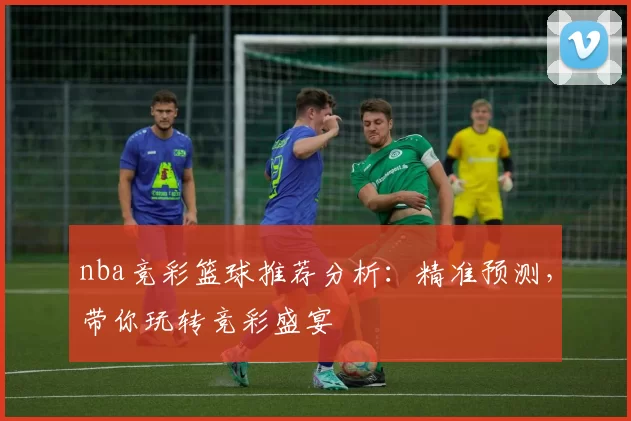 nba竞彩篮球推荐分析:精准预测,带你玩转竞彩盛宴
