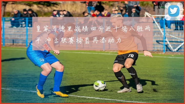 皇家马德里战绩回升近十场八胜两平 冲击联赛榜首再添动力