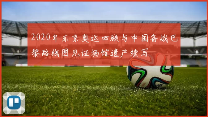 2020年东京奥运回顾与中国备战巴黎路线图见证场馆遗产续写