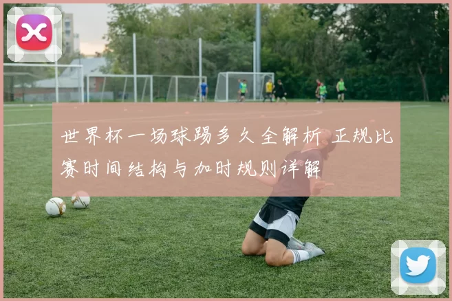 世界杯一场球踢多久全解析 正规比赛时间结构与加时规则详解