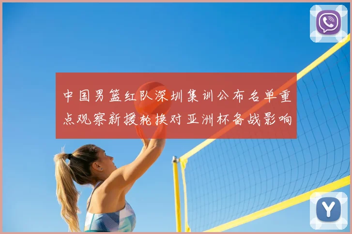 中国男篮红队深圳集训公布名单重点观察新援轮换对亚洲杯备战影响