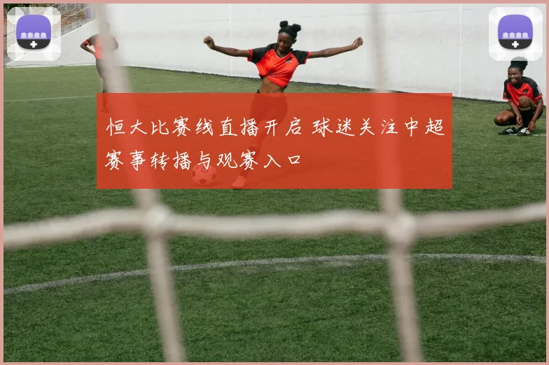 恒大比赛线直播开启 球迷关注中超赛事转播与观赛入口