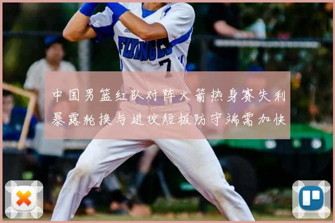 中国男篮红队对阵火箭热身赛失利暴露轮换与进攻短板防守端需加快磨合