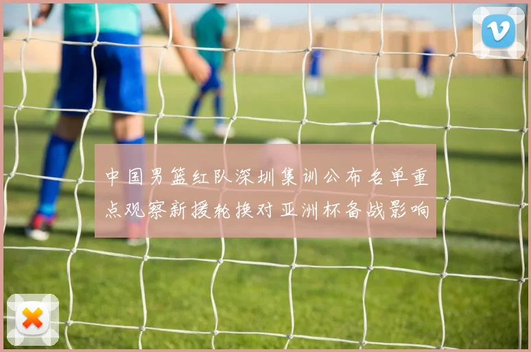 中国男篮红队深圳集训公布名单重点观察新援轮换对亚洲杯备战影响