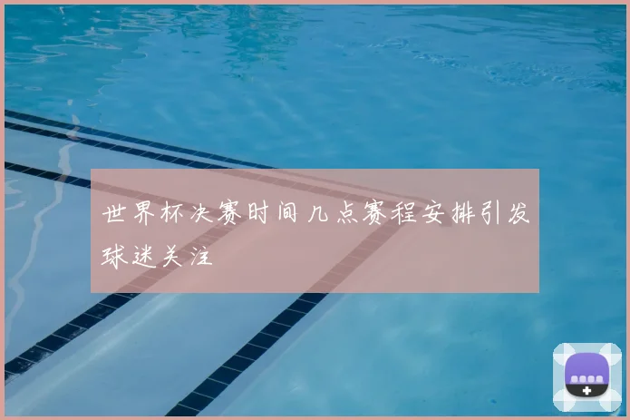 世界杯决赛时间几点赛程安排引发球迷关注